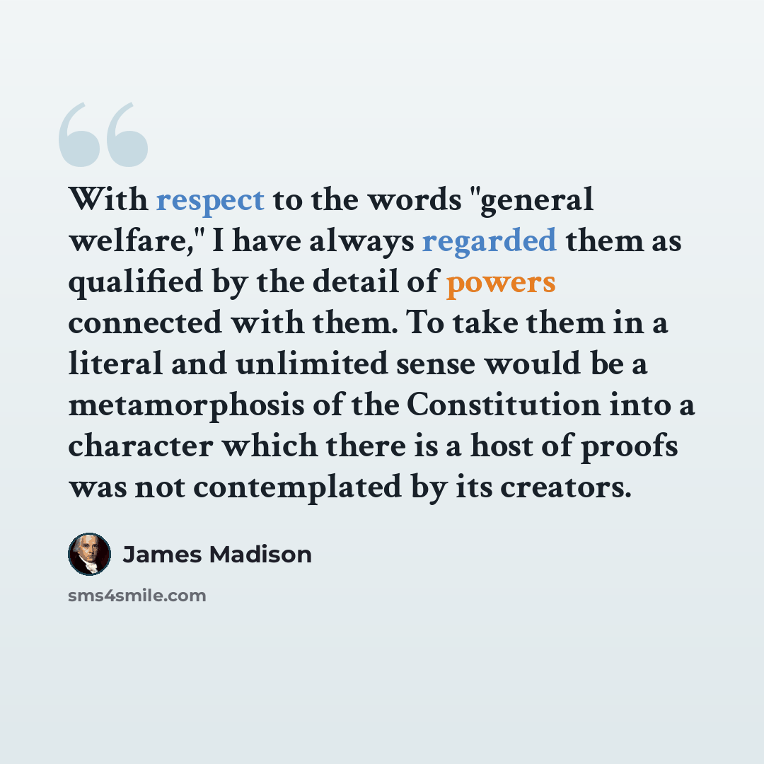 “With respect to the words "general welfare," I have always regarded them as qualified by the detail of powers connected with them. To take them in a literal and unlimited sense would be a metamorphosis of the Constitution into a character which there is a host of proofs was not contemplated by its…” quote by James Madison
