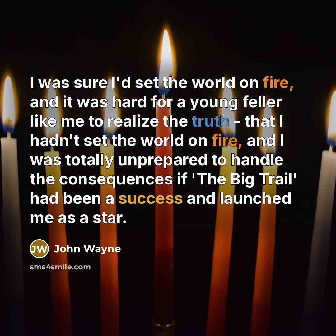 “I was sure I'd set the world on fire, and it was hard for a young feller like me to realize the truth - that I hadn't set the world on fire, and I was totally unprepared to handle the consequences if 'The Big Trail' had been a success and launched me as a star.” quote by John Wayne