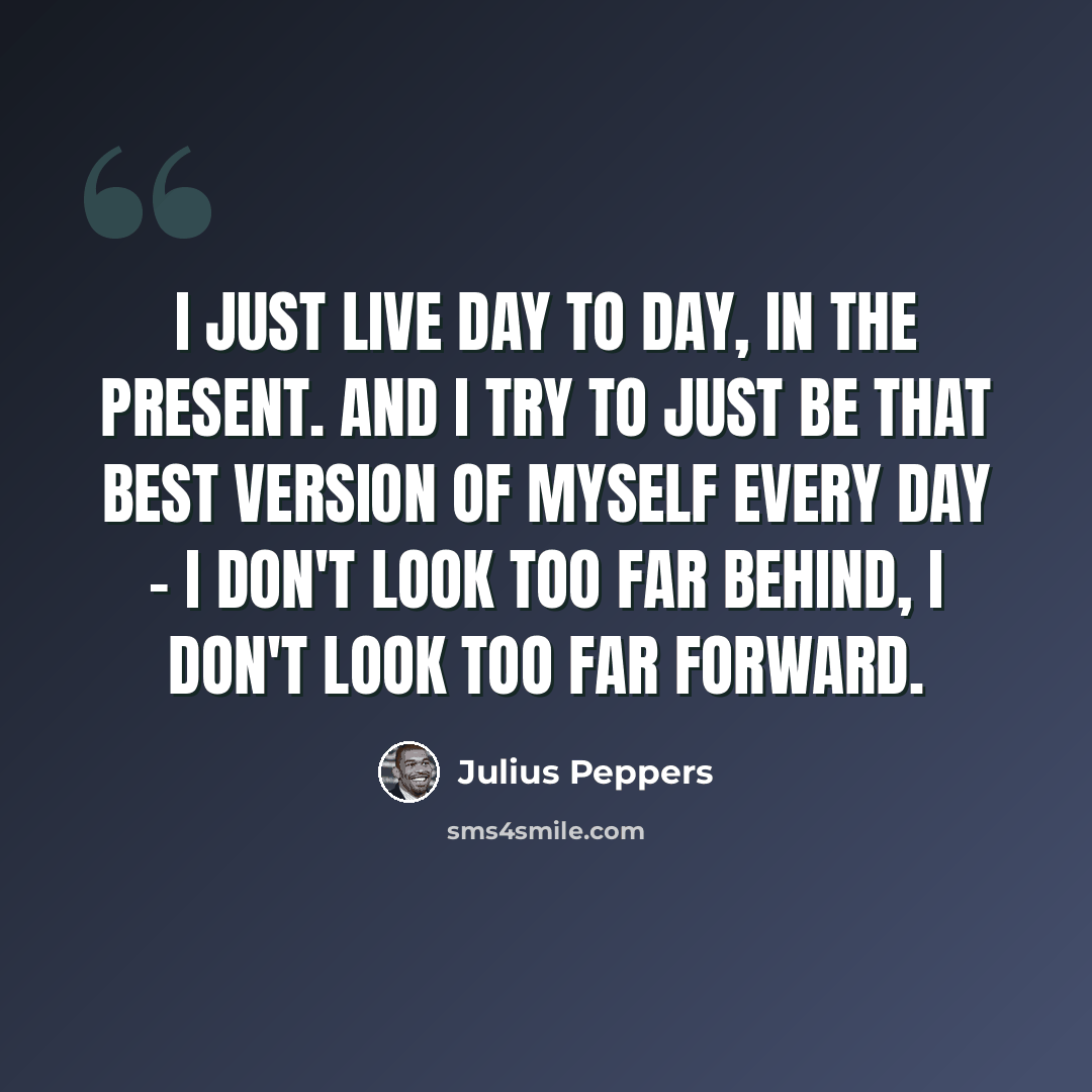“I just live day to day, in the present. And I try to just be that best version of myself every day - I don't look too far behind, I don't look too far forward.” quote by Julius Peppers