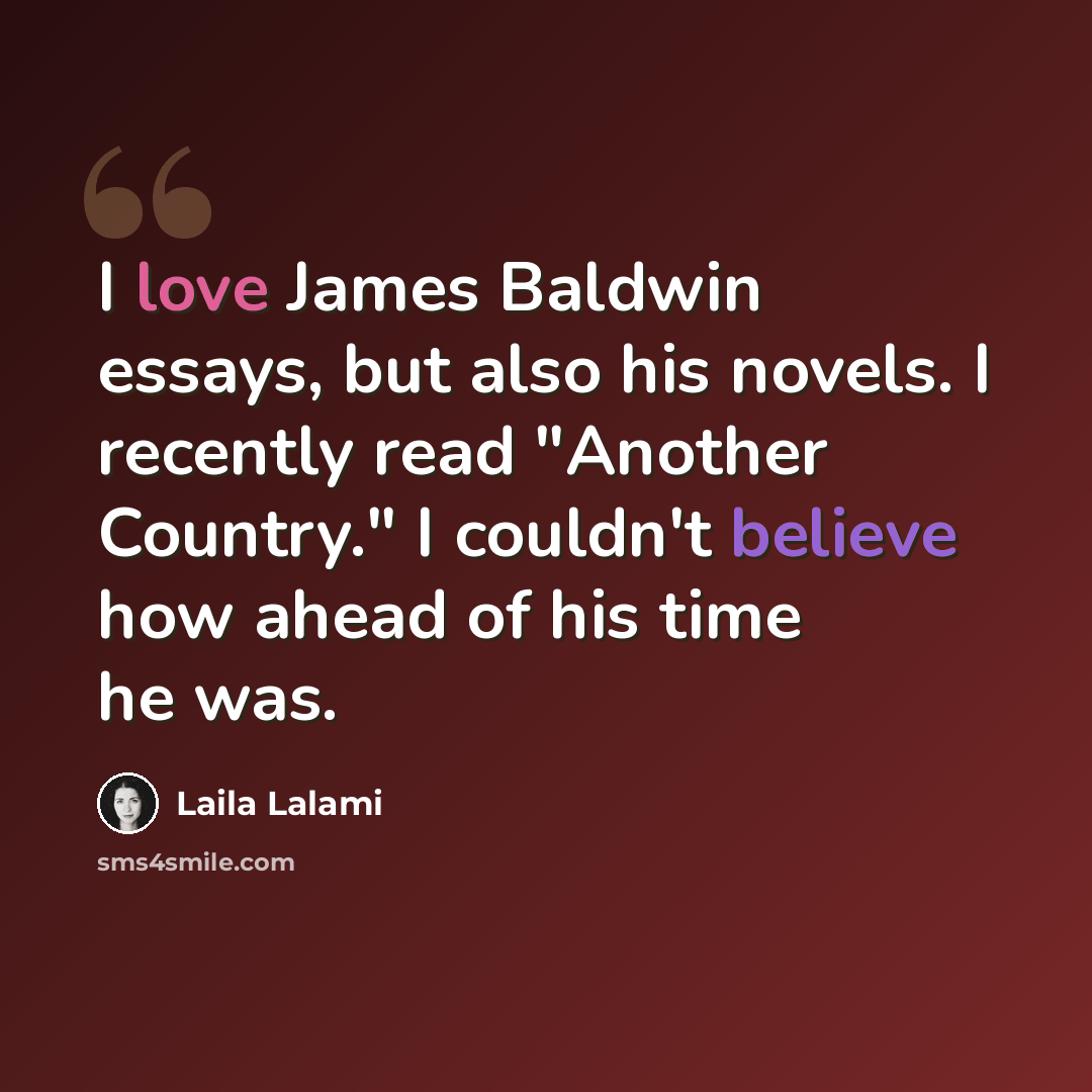 “I love James Baldwin essays, but also his novels. I recently read "Another Country." I couldn't believe how ahead of his time he was.” quote by Laila Lalami