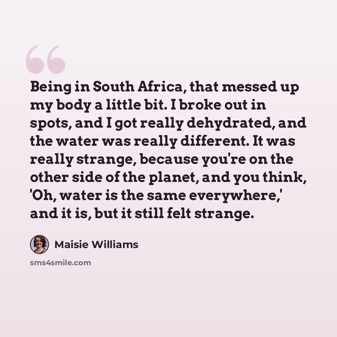 “Being in South Africa, that messed up my body a little bit. I broke out in spots, and I got really dehydrated, and the water was really different. It was really strange, because you're on the other side of the planet, and you think, 'Oh, water is the same everywhere,' and it is, but it still felt…” quote by Maisie Williams