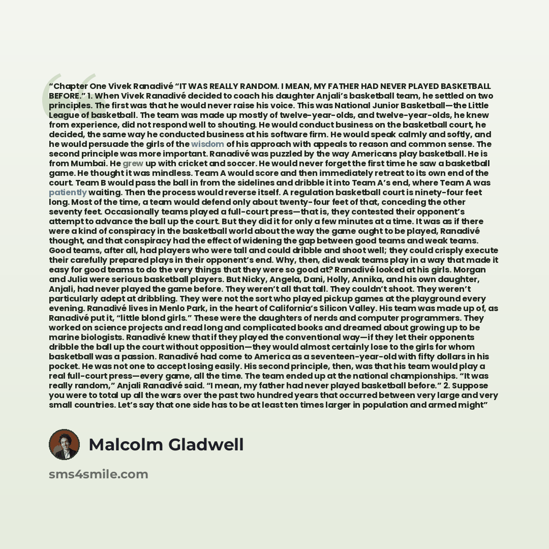 “Chapter One Vivek Ranadivé “IT WAS REALLY RANDOM. I MEAN, MY FATHER HAD NEVER PLAYED BASKETBALL BEFORE.” 1. When Vivek Ranadivé decided to coach his daughter Anjali’s basketball team, he settled on two principles. The first was that he would never raise his voice. This was National Junior…” quote by Malcolm Gladwell