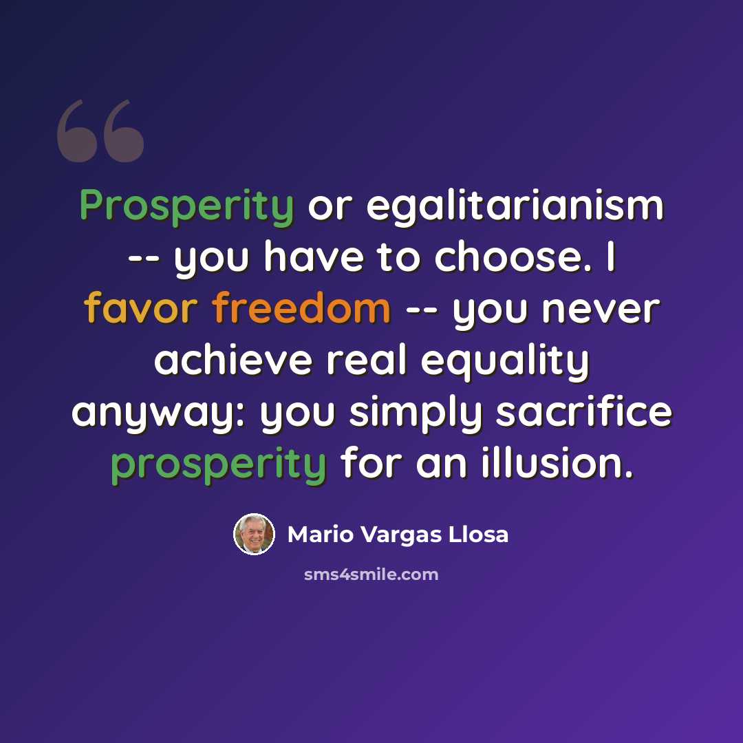 “Prosperity or egalitarianism -- you have to choose. I favor freedom -- you never achieve real equality anyway: you simply sacrifice prosperity for an illusion.” quote by Mario Vargas Llosa