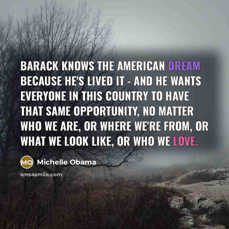 “Barack knows the American Dream because he's lived it - and he wants everyone in this country to have that same opportunity, no matter who we are, or where we're from, or what we look like, or who we love.” quote by Michelle Obama