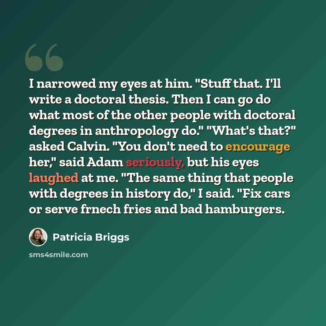 “I narrowed my eyes at him. "Stuff that. I'll write a doctoral thesis. Then I can go do what most of the other people with doctoral degrees in anthropology do." "What's that?" asked Calvin. "You don't need to encourage her," said Adam seriously, but his eyes laughed at me. "The same thing that…” quote by Patricia Briggs