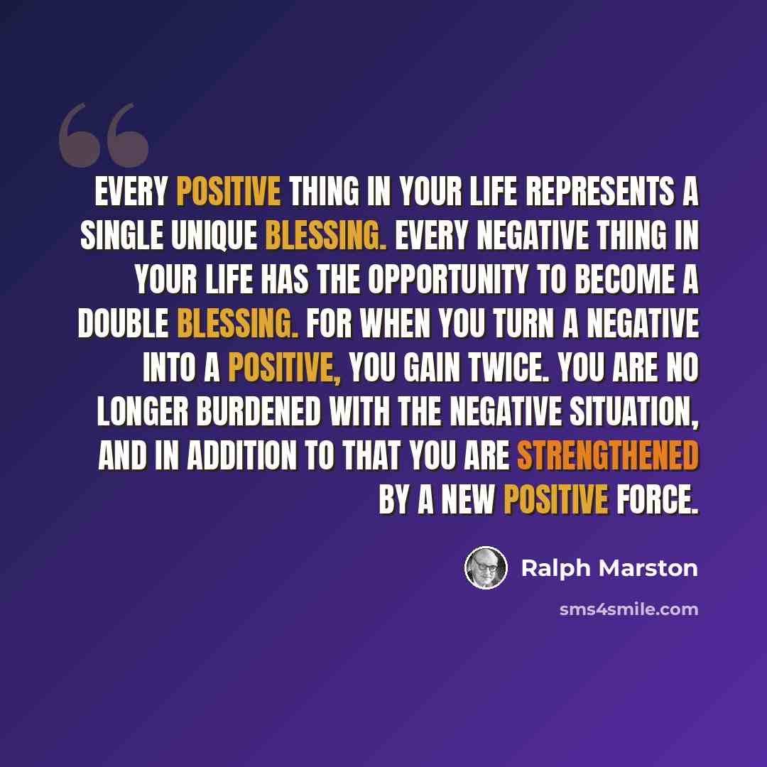 “Every positive thing in your life represents a single unique blessing. Every negative thing in your life has the opportunity to become a double blessing. For when you turn a negative into a positive, you gain twice. You are no longer burdened with the negative situation, and in addition to that…” quote by Ralph Marston