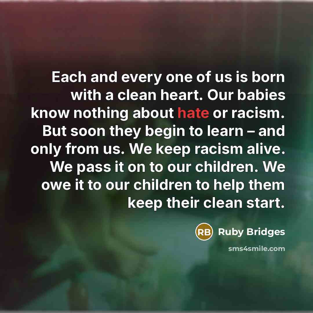 “Each and every one of us is born with a clean heart. Our babies know nothing about hate or racism. But soon they begin to learn – and only from us. We keep racism alive. We pass it on to our children. We owe it to our children to help them keep their clean start.” quote by Ruby Bridges