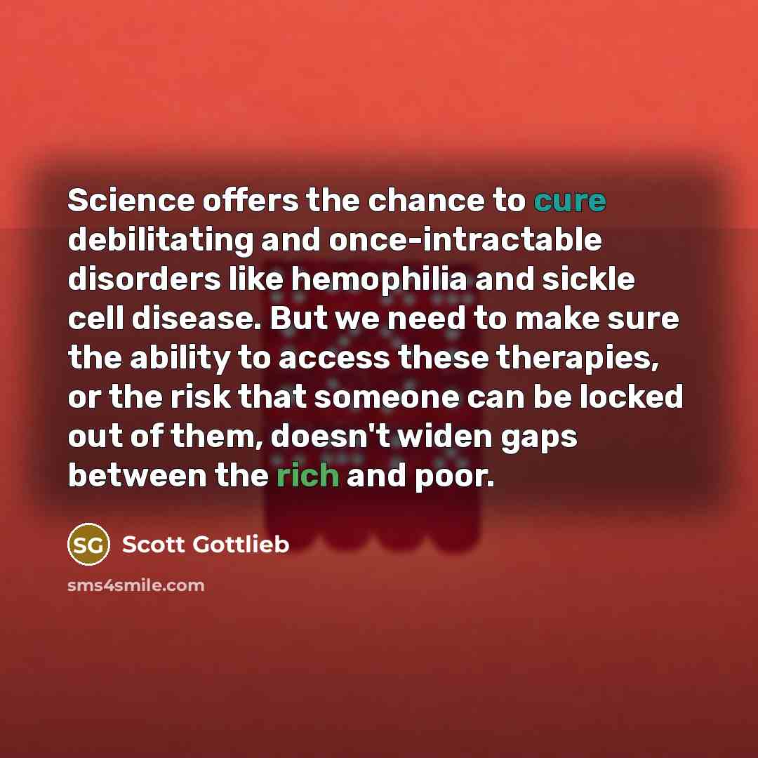 “Science offers the chance to cure debilitating and once-intractable disorders like hemophilia and sickle cell disease. But we need to make sure the ability to access these therapies, or the risk that someone can be locked out of them, doesn't widen gaps between the rich and poor.” quote by Scott Gottlieb