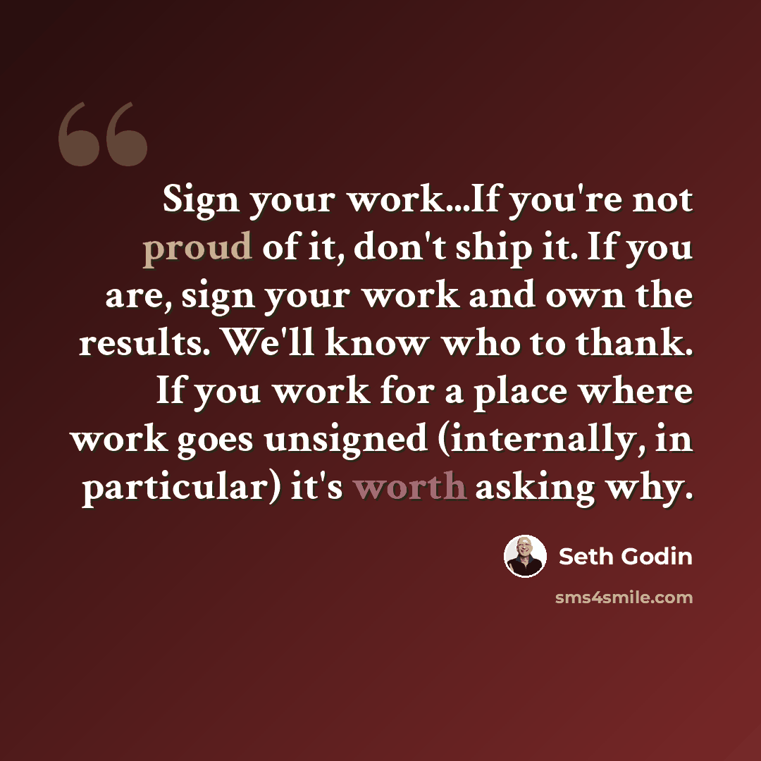 “Sign your work...If you're not proud of it, don't ship it. If you are, sign your work and own the results. We'll know who to thank. If you work for a place where work goes unsigned (internally, in particular) it's worth asking why.” quote by Seth Godin