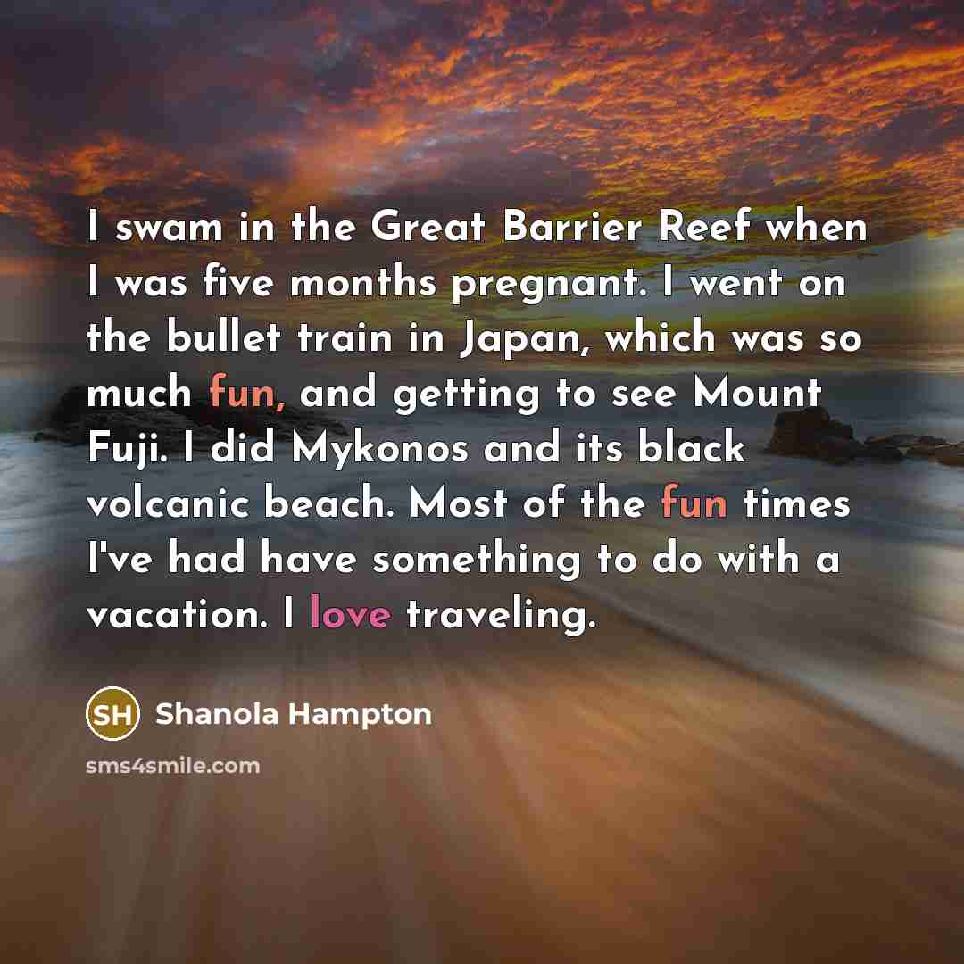 “I swam in the Great Barrier Reef when I was five months pregnant. I went on the bullet train in Japan, which was so much fun, and getting to see Mount Fuji. I did Mykonos and its black volcanic beach. Most of the fun times I've had have something to do with a vacation. I love traveling.” quote by Shanola Hampton