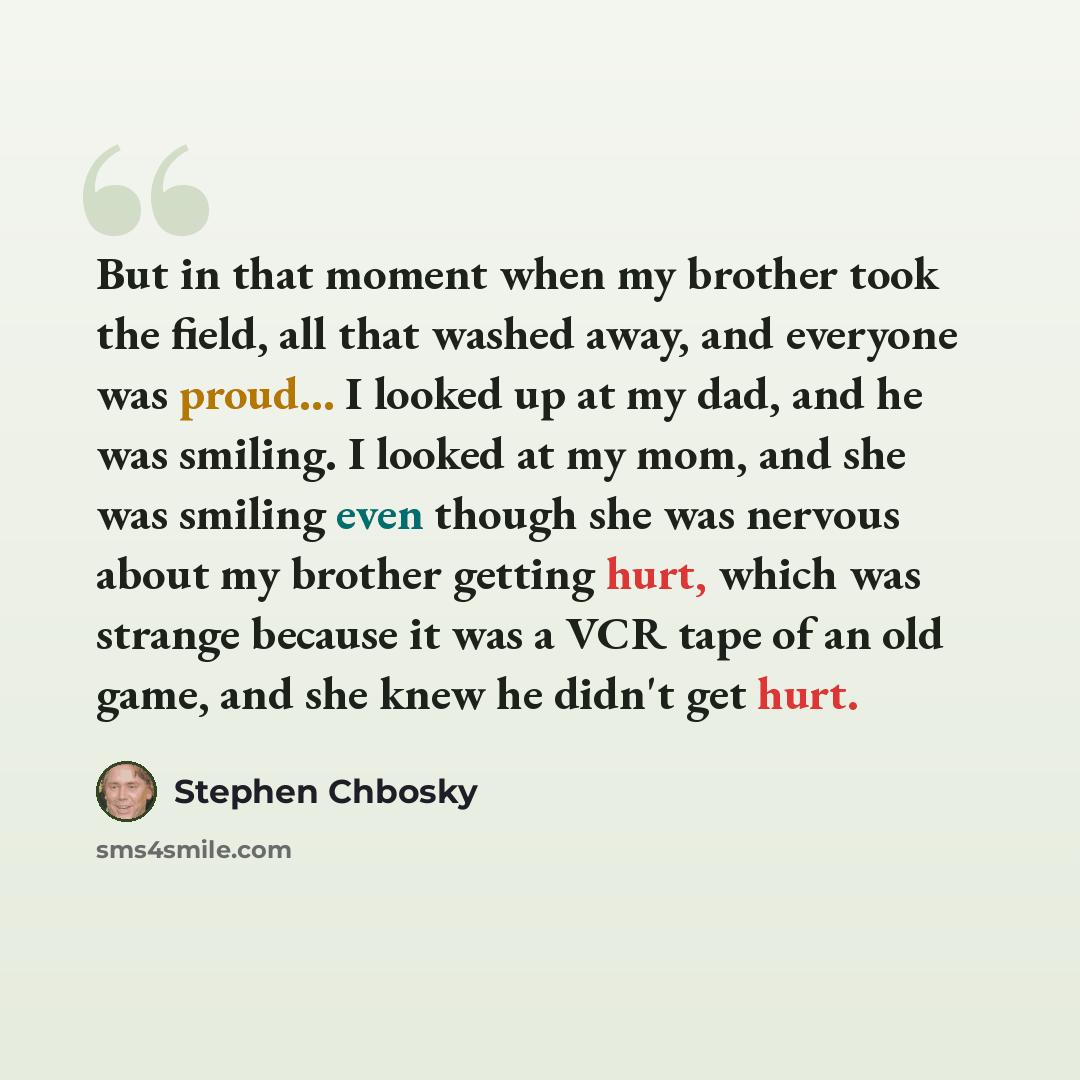 “But in that moment when my brother took the field, all that washed away, and everyone was proud... I looked up at my dad, and he was smiling. I looked at my mom, and she was smiling even though she was nervous about my brother getting hurt, which was strange because it was a VCR tape of an old…” quote by Stephen Chbosky