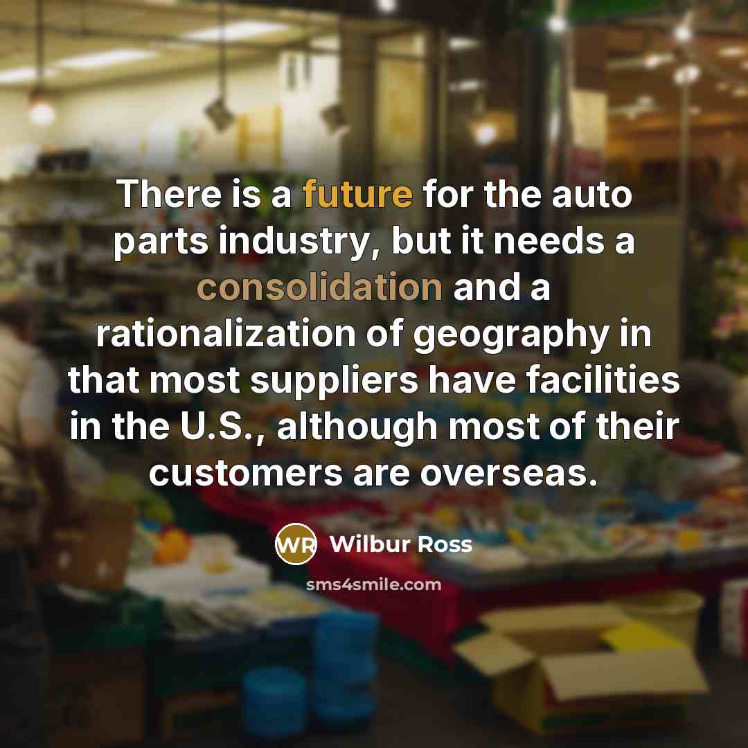 “There is a future for the auto parts industry, but it needs a consolidation and a rationalization of geography in that most suppliers have facilities in the U.S., although most of their customers are overseas.” quote by Wilbur Ross