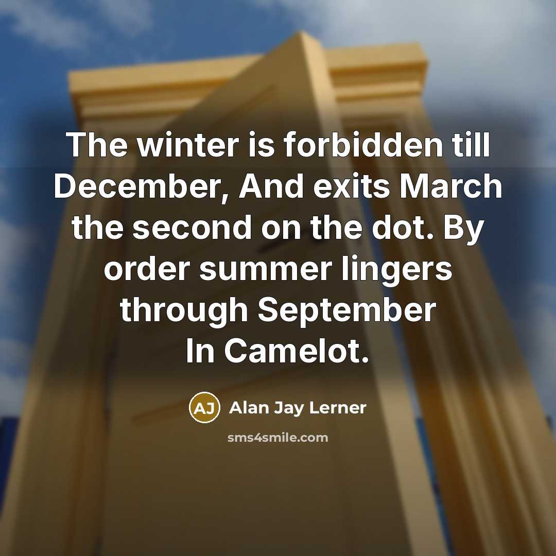 “The winter is forbidden till December, And exits March the second on the dot. By order summer lingers through September In Camelot.” quote by Alan Jay Lerner