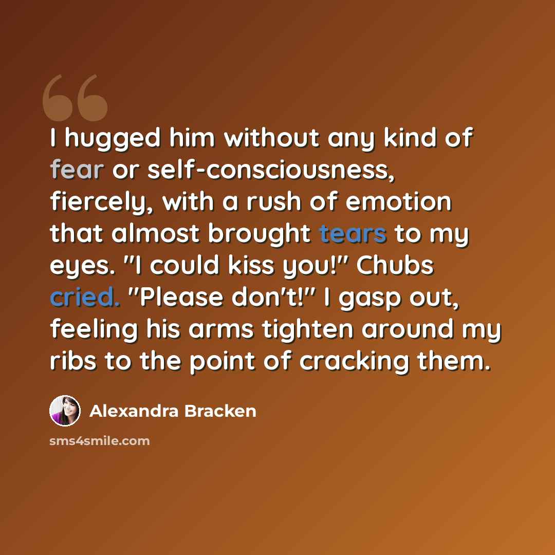 “I hugged him without any kind of fear or self-consciousness, fiercely, with a rush of emotion that almost brought tears to my eyes. "I could kiss you!" Chubs cried. "Please don't!" I gasp out, feeling his arms tighten around my ribs to the point of cracking them.” quote by Alexandra Bracken