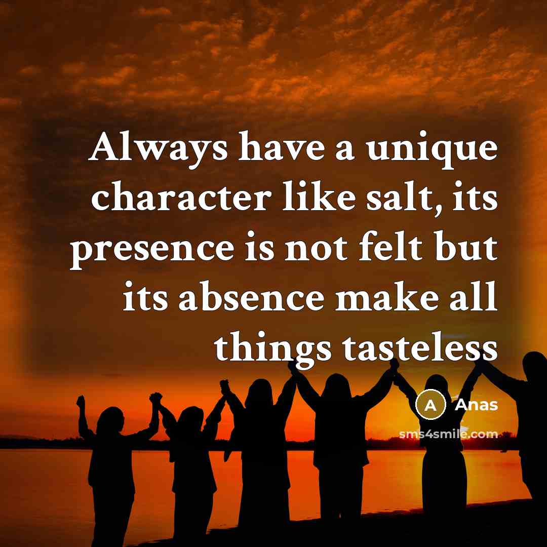 “Always have a unique character like salt, its presence is not felt but its absence make all things tasteless” quote by Anas