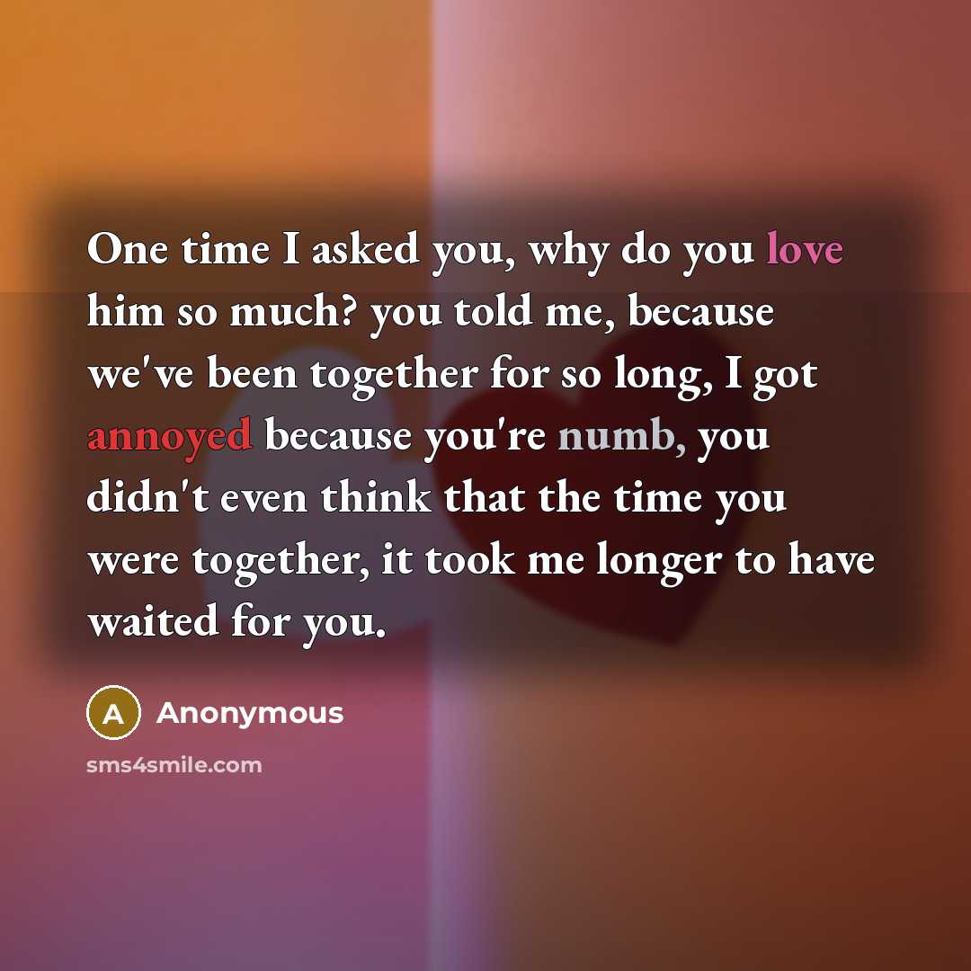 “One time I asked you, why do you love him so much? you told me, because we've been together for so long, I got annoyed because you're numb, you didn't even think that the time you were together, it took me longer to have waited for you.” quote by Anonymous