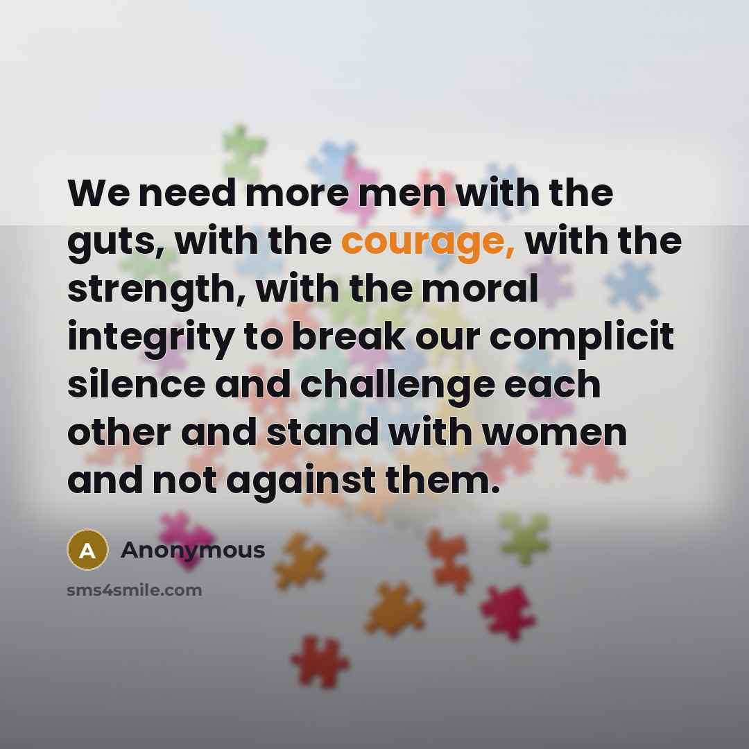 “We need more men with the guts, with the courage, with the strength, with the moral integrity to break our complicit silence and challenge each other and stand with women and not against them.” quote by Anonymous