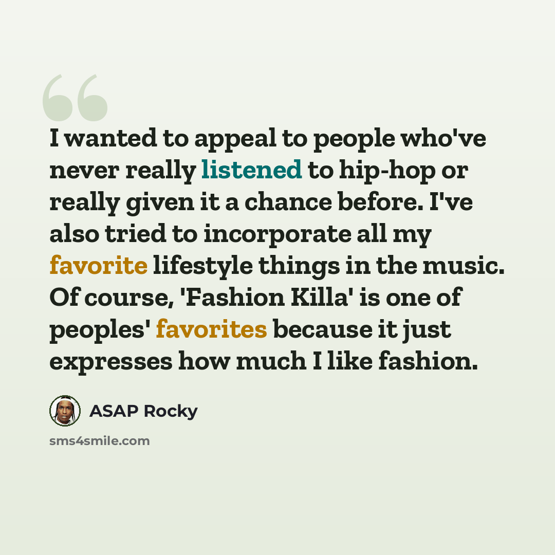 “I wanted to appeal to people who've never really listened to hip-hop or really given it a chance before. I've also tried to incorporate all my favorite lifestyle things in the music. Of course, 'Fashion Killa' is one of peoples' favorites because it just expresses how much I like fashion.” quote by ASAP Rocky