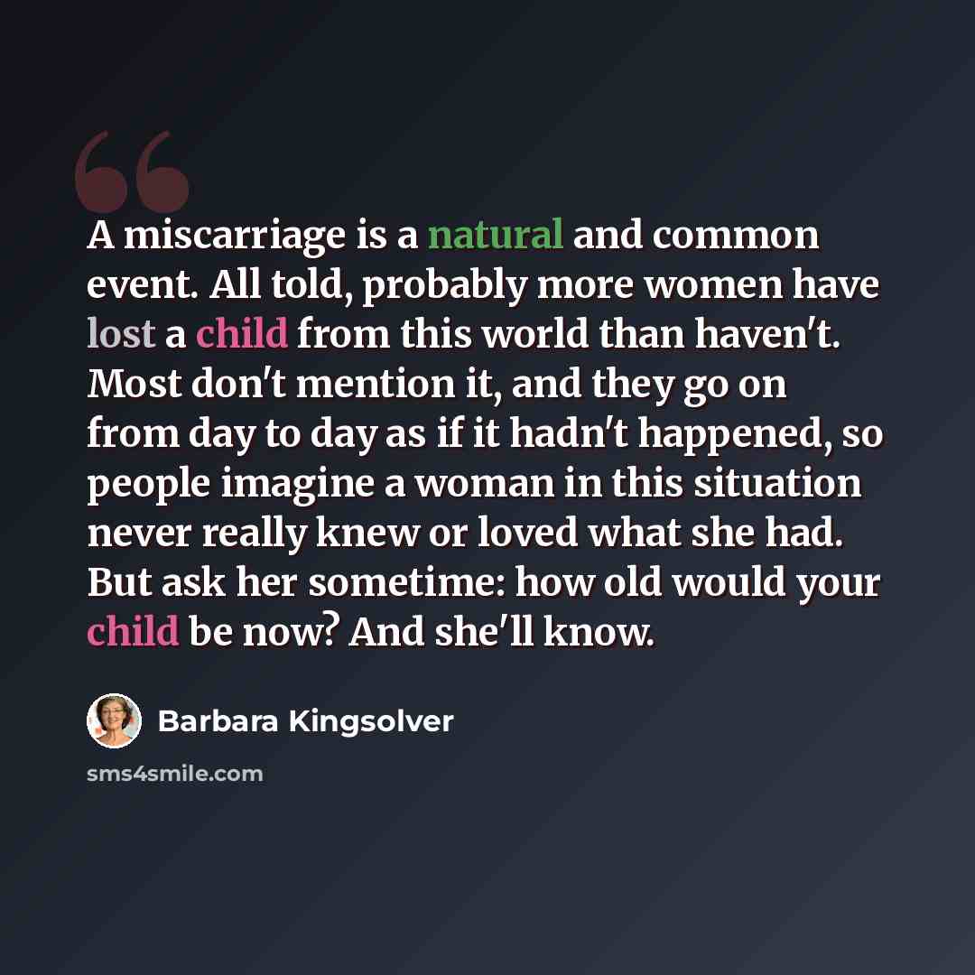 “A miscarriage is a natural and common event. All told, probably more women have lost a child from this world than haven't. Most don't mention it, and they go on from day to day as if it hadn't happened, so people imagine a woman in this situation never really knew or loved what she had. But ask…” quote by Barbara Kingsolver