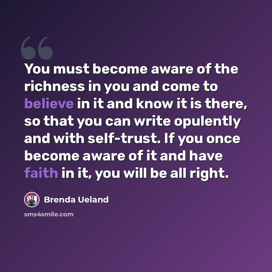 “You must become aware of the richness in you and come to believe in it and know it is there, so that you can write opulently and with self-trust. If you once become aware of it and have faith in it, you will be all right.” quote by Brenda Ueland