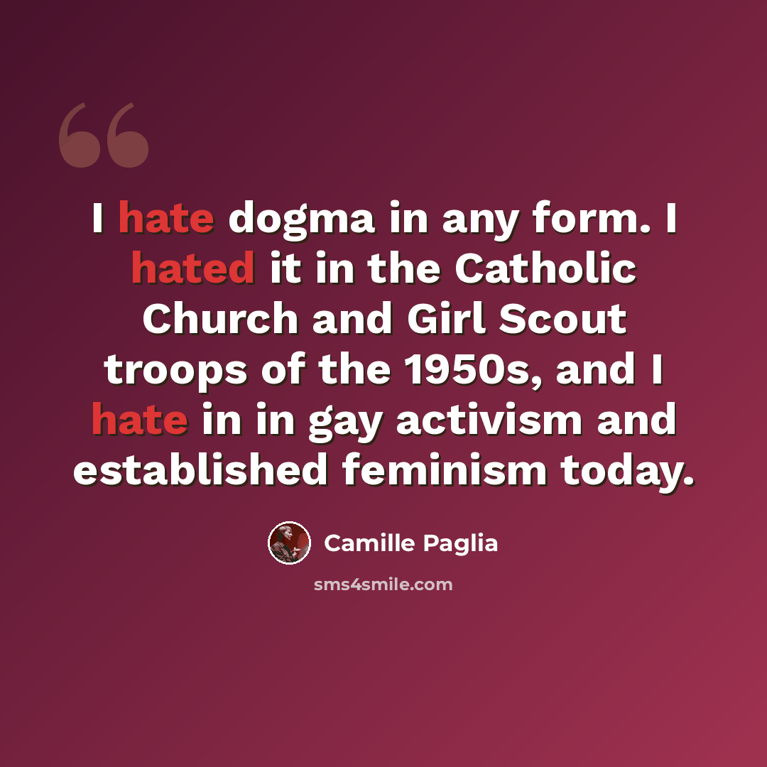 “I hate dogma in any form. I hated it in the Catholic Church and Girl Scout troops of the 1950s, and I hate in in gay activism and established feminism today.” quote by Camille Paglia