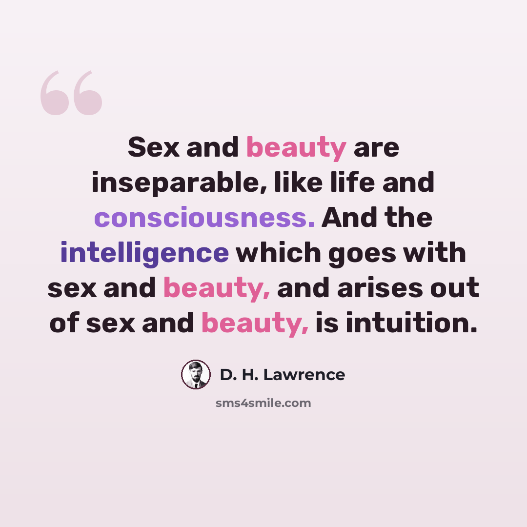 “Sex and beauty are inseparable, like life and consciousness. And the intelligence which goes with sex and beauty, and arises out of sex and beauty, is intuition.” quote by D. H. Lawrence