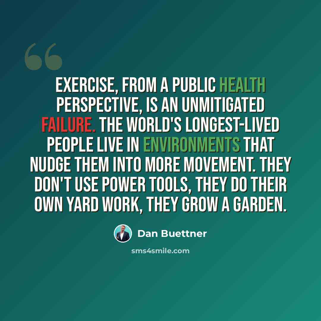“Exercise, from a public health perspective, is an unmitigated failure. The world's longest-lived people live in environments that nudge them into more movement. They don't use power tools, they do their own yard work, they grow a garden.” quote by Dan Buettner