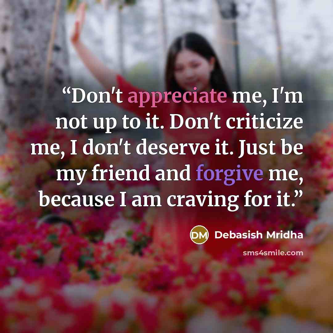 “Don't appreciate me, I'm not up to it. Don't criticize me, I don't deserve it. Just be my friend and forgive me, because I am craving for it.” quote by Debasish Mridha