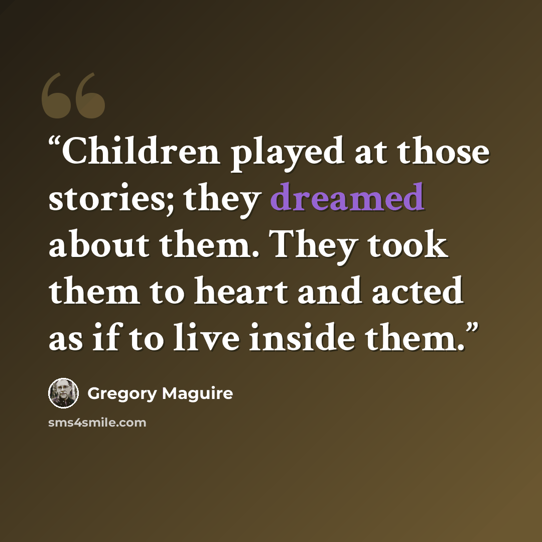 “Children played at those stories; they dreamed about them. They took them to heart and acted as if to live inside them.” quote by Gregory Maguire