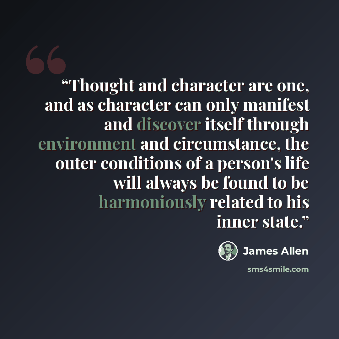 “Thought and character are one, and as character can only manifest and discover itself through environment and circumstance, the outer conditions of a person's life will always be found to be harmoniously related to his inner state.” quote by James Allen