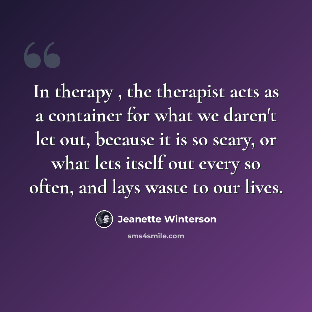 “In therapy , the therapist acts as a container for what we daren't let out, because it is so scary, or what lets itself out every so often, and lays waste to our lives.” quote by Jeanette Winterson