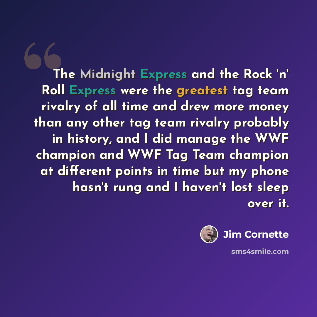 “The Midnight Express and the Rock 'n' Roll Express were the greatest tag team rivalry of all time and drew more money than any other tag team rivalry probably in history, and I did manage the WWF champion and WWF Tag Team champion at different points in time but my phone hasn't rung and I haven't…” quote by Jim Cornette