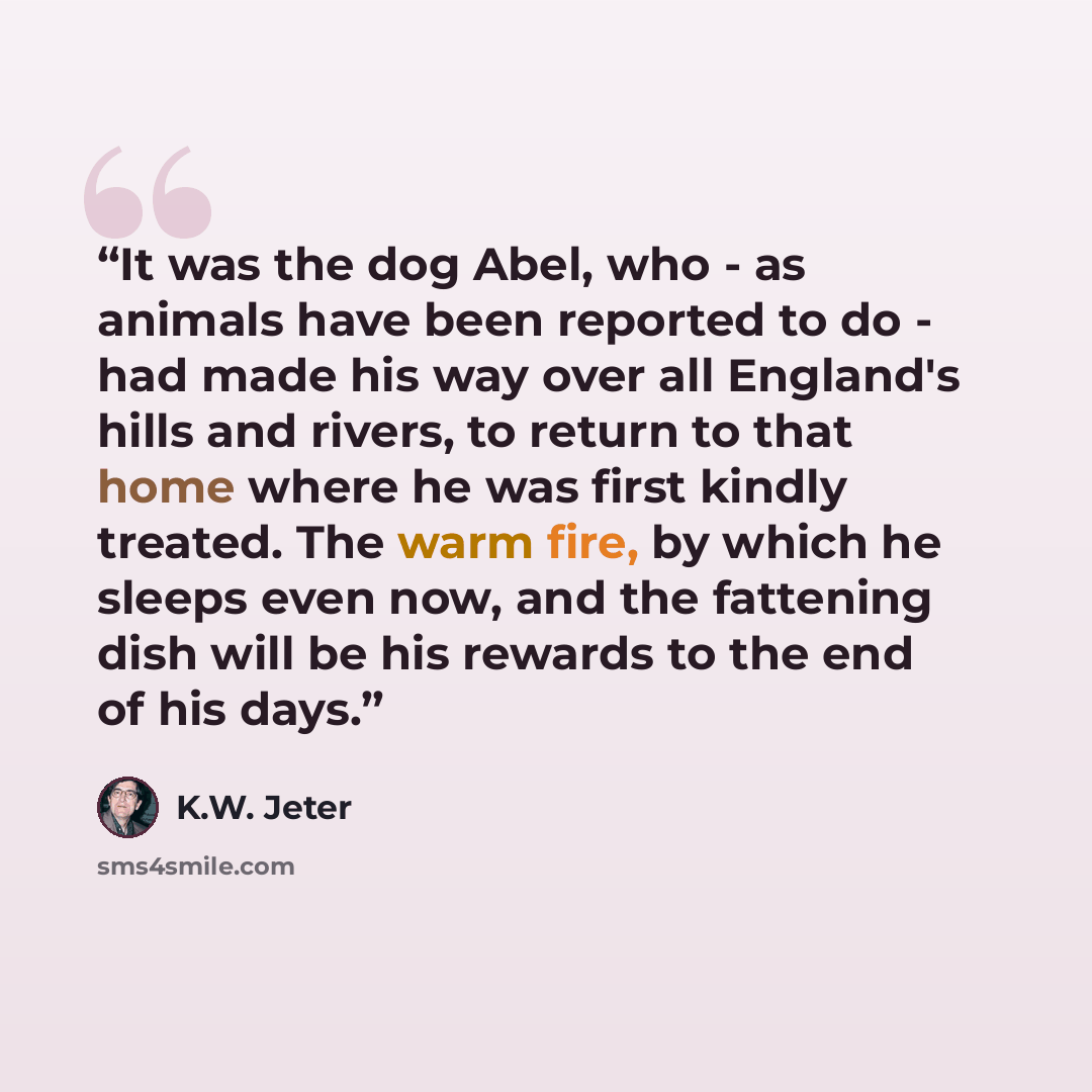 “It was the dog Abel, who - as animals have been reported to do - had made his way over all England's hills and rivers, to return to that home where he was first kindly treated. The warm fire, by which he sleeps even now, and the fattening dish will be his rewards to the end of his days.” quote by K.W. Jeter