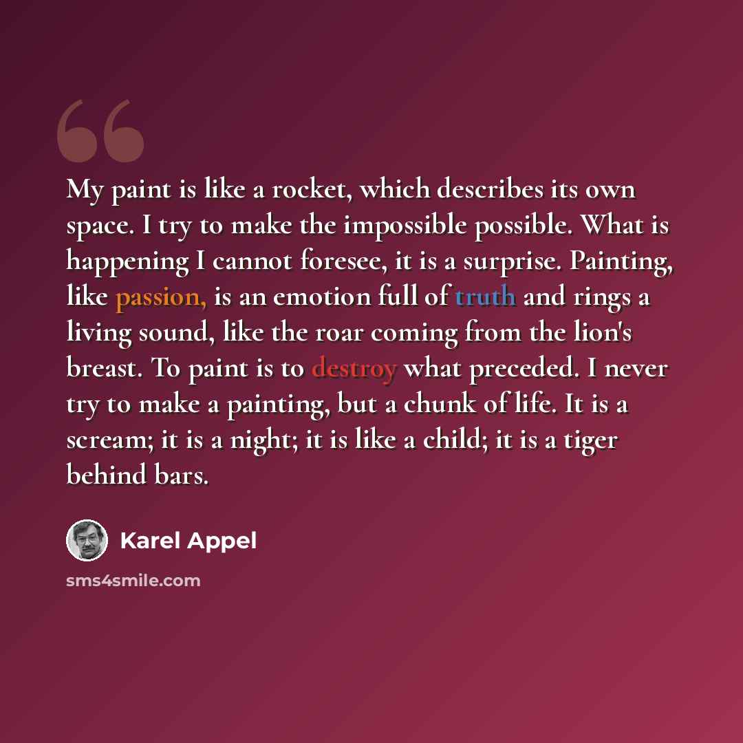 “My paint is like a rocket, which describes its own space. I try to make the impossible possible. What is happening I cannot foresee, it is a surprise. Painting, like passion, is an emotion full of truth and rings a living sound, like the roar coming from the lion's breast. To paint is to destroy…” quote by Karel Appel