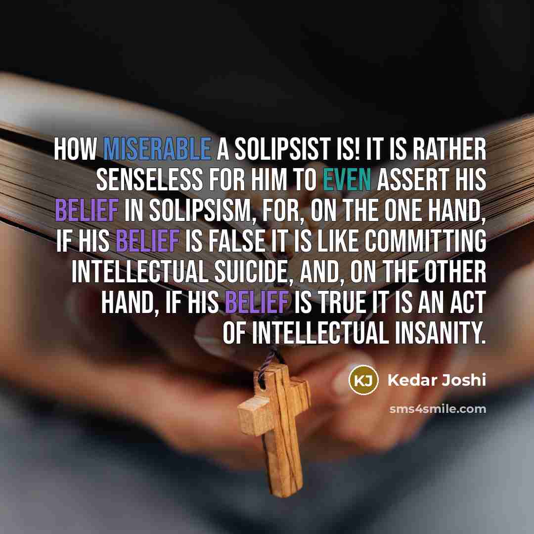 “How miserable a solipsist is! It is rather senseless for him to even assert his belief in solipsism, for, on the one hand, if his belief is false it is like committing intellectual suicide, and, on the other hand, if his belief is true it is an act of intellectual insanity.” quote by Kedar Joshi