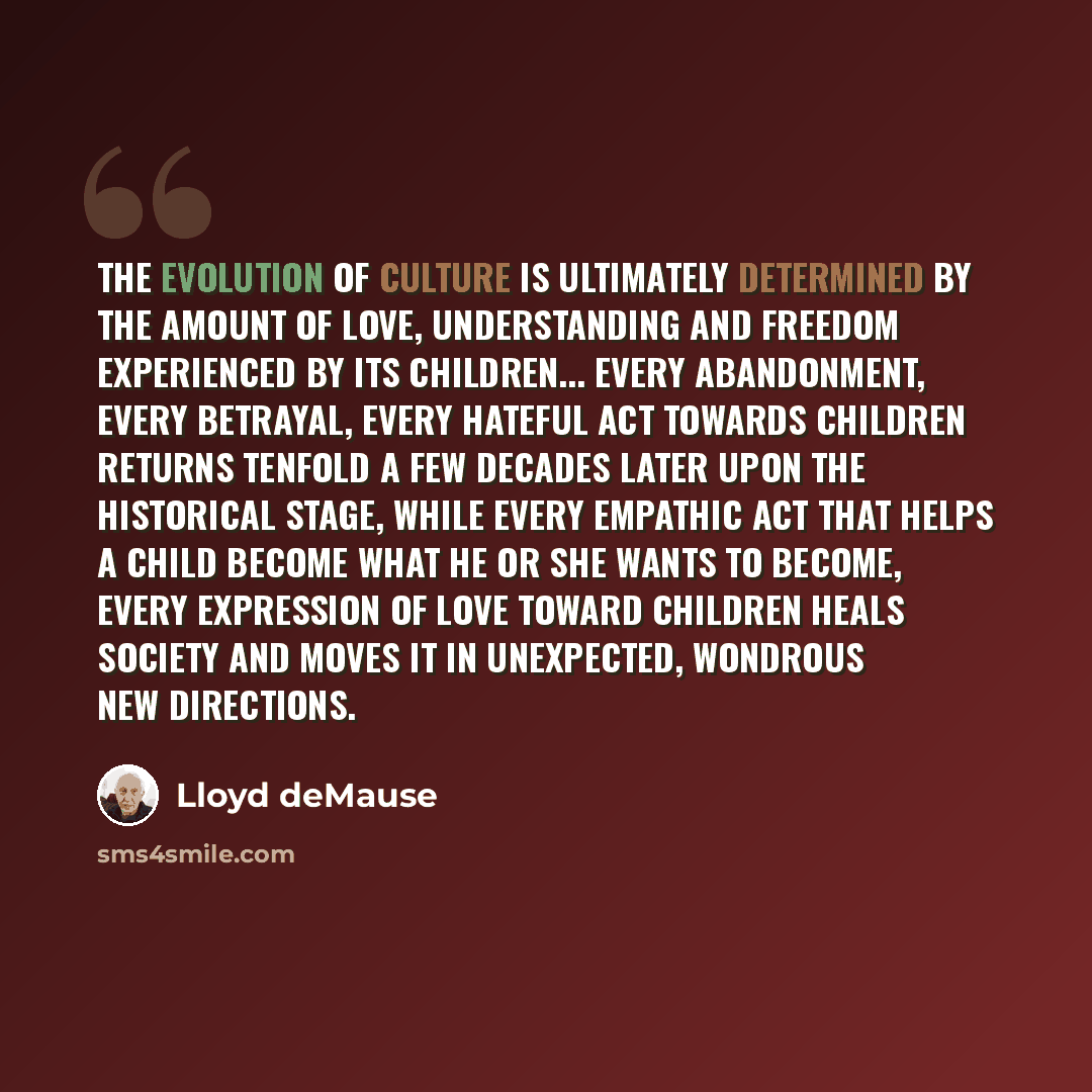 “The evolution of culture is ultimately determined by the amount of love, understanding and freedom experienced by its children... Every abandonment, every betrayal, every hateful act towards children returns tenfold a few decades later upon the historical stage, while every empathic act that helps…” quote by Lloyd deMause