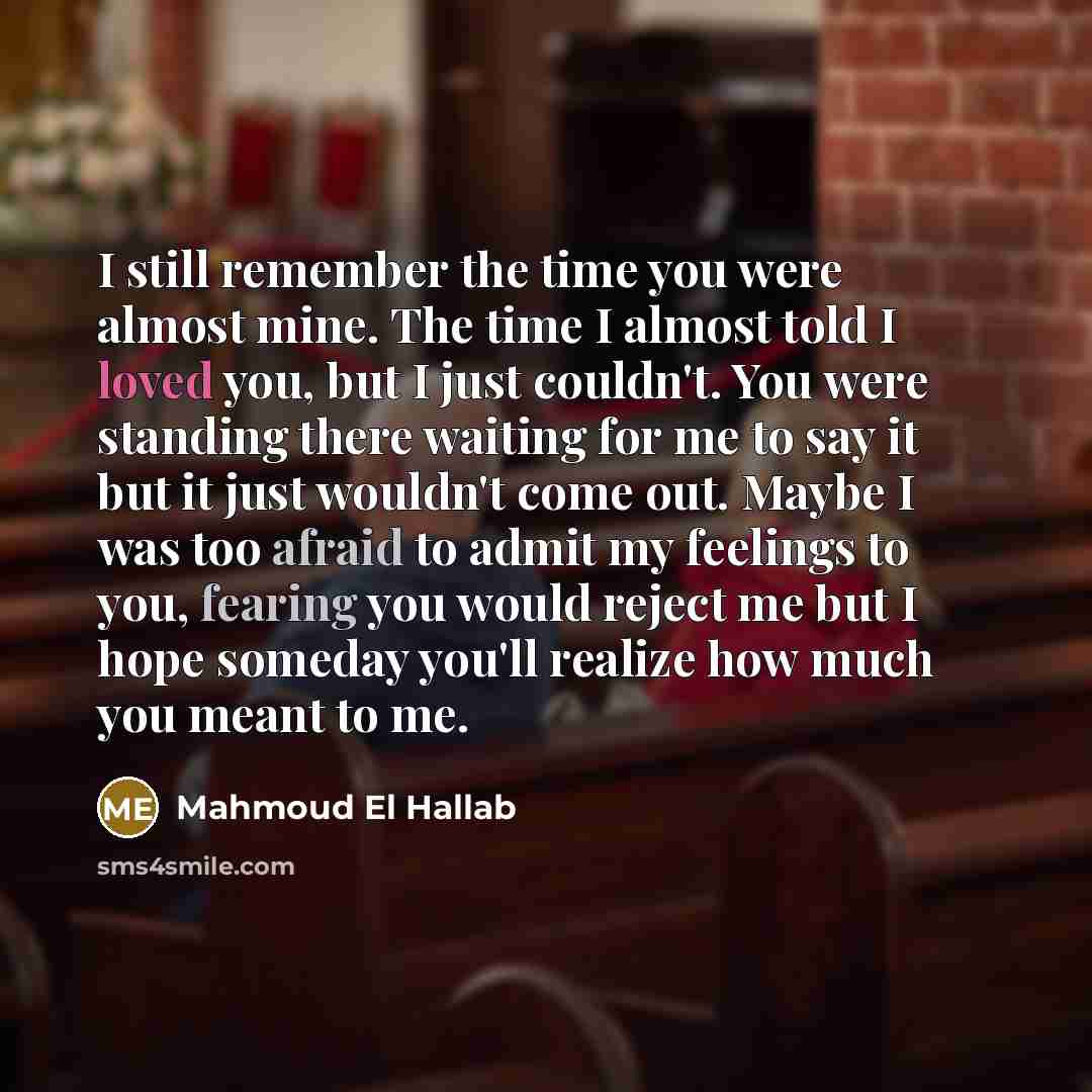 “I still remember the time you were almost mine. The time I almost told I loved you, but I just couldn't. You were standing there waiting for me to say it but it just wouldn't come out. Maybe I was too afraid to admit my feelings to you, fearing you would reject me but I hope someday you'll realize…” quote by Mahmoud El Hallab