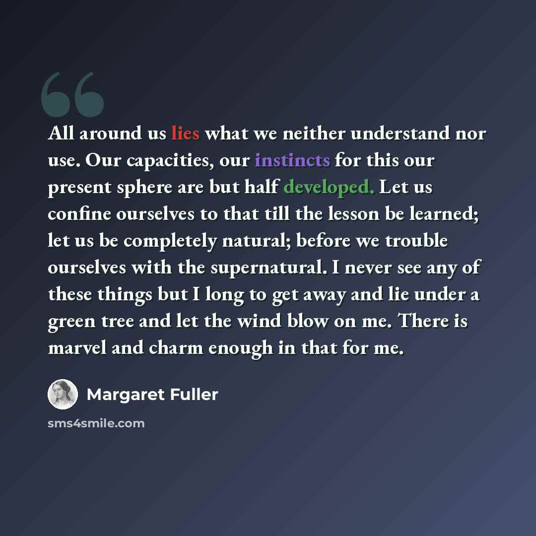 “All around us lies what we neither understand nor use. Our capacities, our instincts for this our present sphere are but half developed. Let us confine ourselves to that till the lesson be learned; let us be completely natural; before we trouble ourselves with the supernatural. I never see any of…” quote by Margaret Fuller