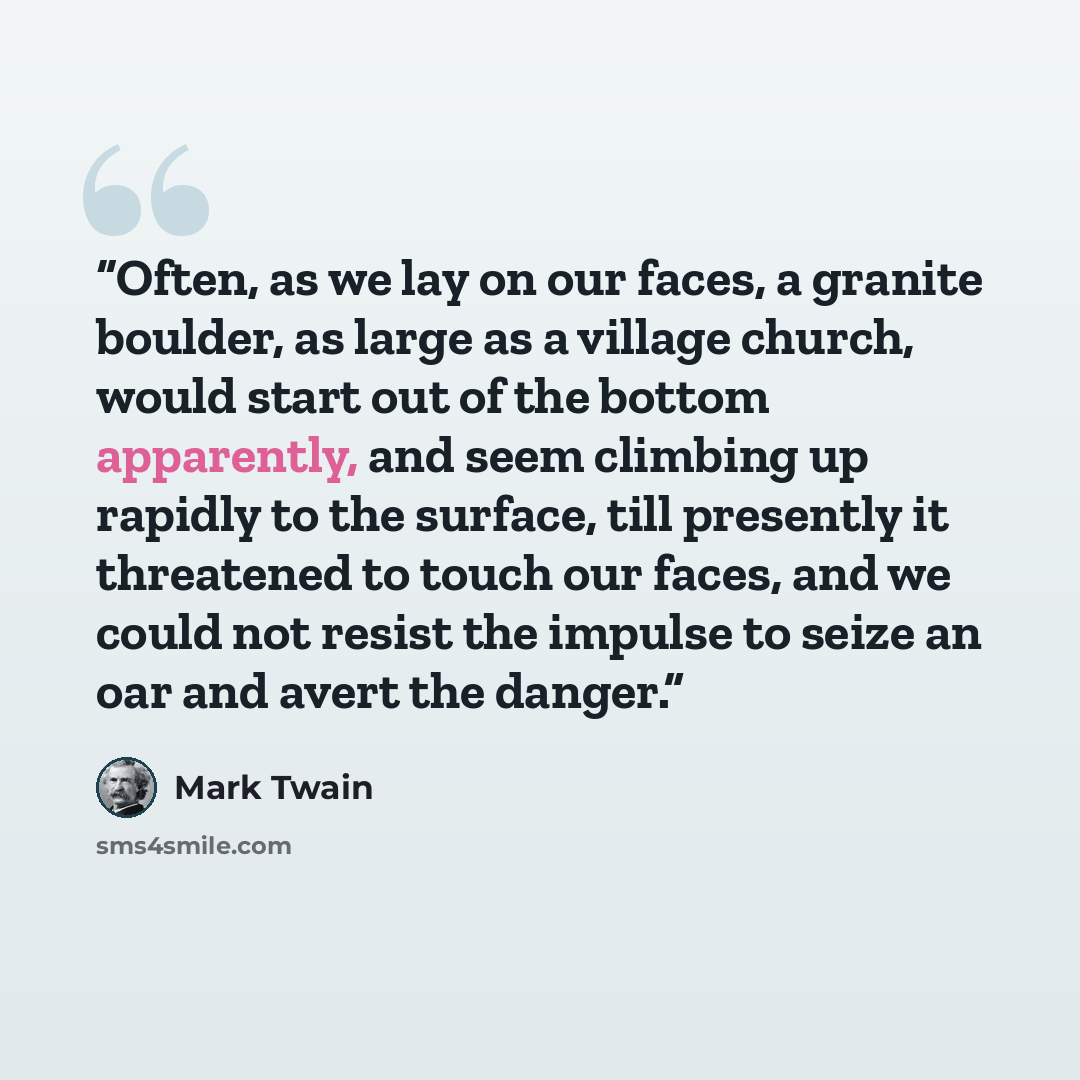 “Often, as we lay on our faces, a granite boulder, as large as a village church, would start out of the bottom apparently, and seem climbing up rapidly to the surface, till presently it threatened to touch our faces, and we could not resist the impulse to seize an oar and avert the danger.” quote by Mark Twain