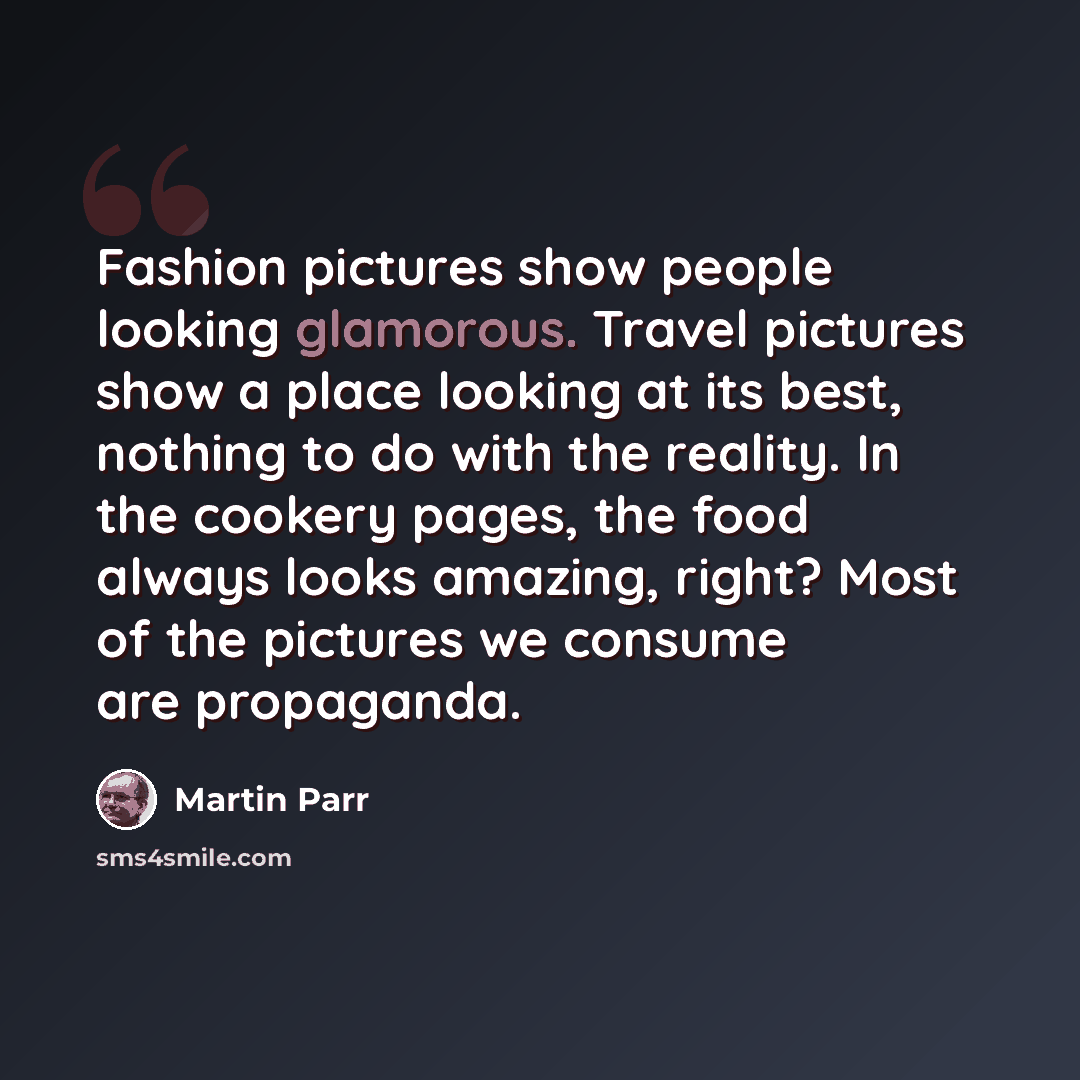 “Fashion pictures show people looking glamorous. Travel pictures show a place looking at its best, nothing to do with the reality. In the cookery pages, the food always looks amazing, right? Most of the pictures we consume are propaganda.” quote by Martin Parr