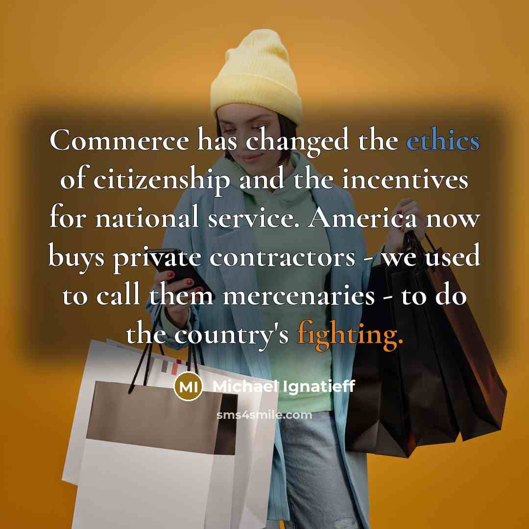 “Commerce has changed the ethics of citizenship and the incentives for national service. America now buys private contractors - we used to call them mercenaries - to do the country's fighting.” quote by Michael Ignatieff
