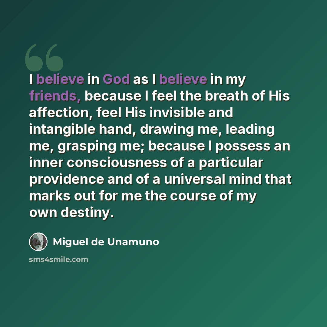 “I believe in God as I believe in my friends, because I feel the breath of His affection, feel His invisible and intangible hand, drawing me, leading me, grasping me; because I possess an inner consciousness of a particular providence and of a universal mind that marks out for me the course of my…” quote by Miguel de Unamuno