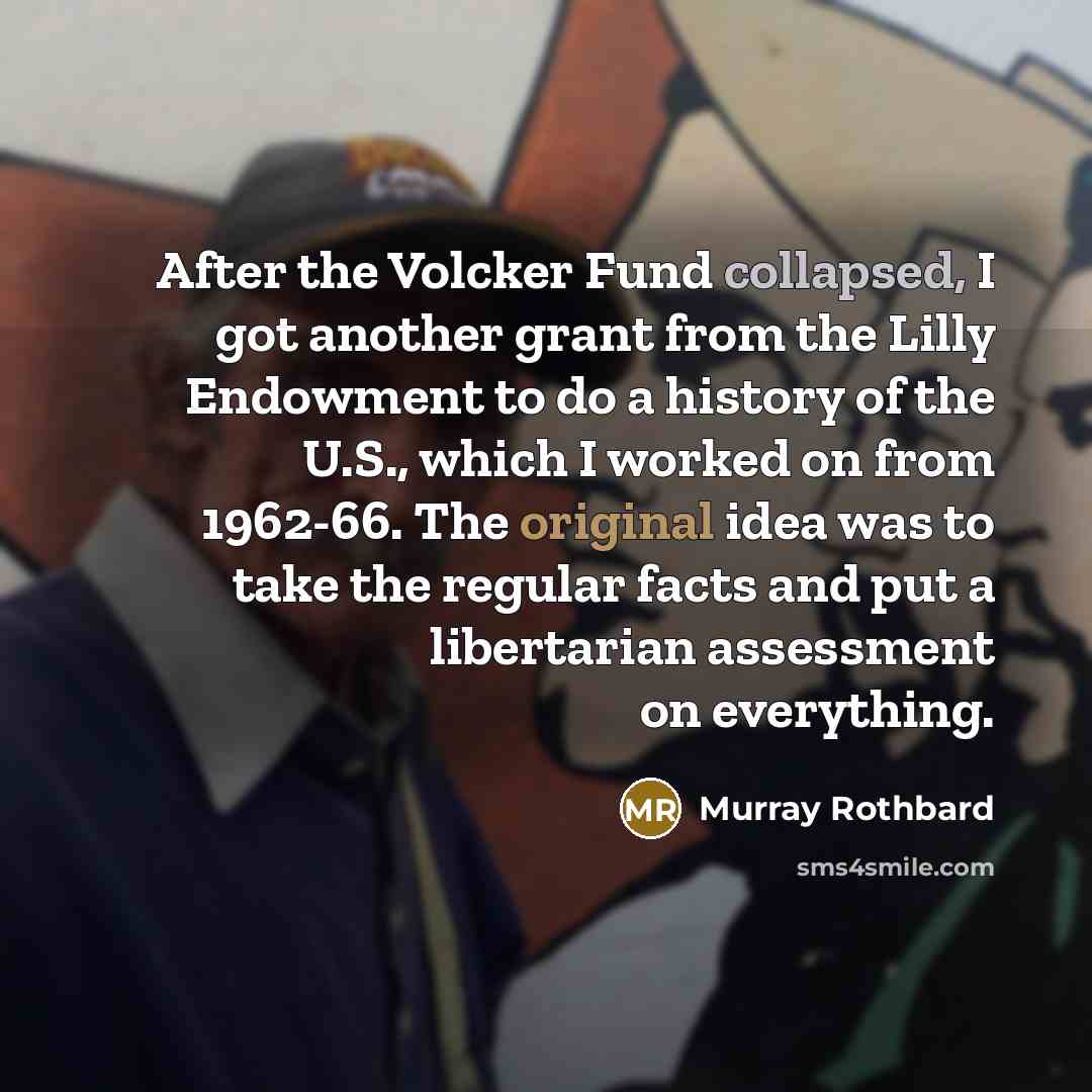 “After the Volcker Fund collapsed, I got another grant from the Lilly Endowment to do a history of the U.S., which I worked on from 1962-66. The original idea was to take the regular facts and put a libertarian assessment on everything.” quote by Murray Rothbard