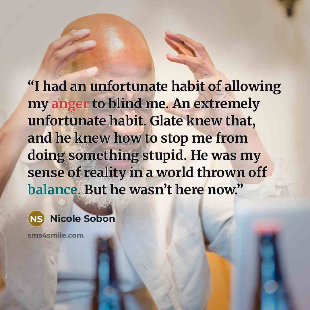 “I had an unfortunate habit of allowing my anger to blind me. An extremely unfortunate habit. Glate knew that, and he knew how to stop me from doing something stupid. He was my sense of reality in a world thrown off balance. But he wasn’t here now.” quote by Nicole Sobon