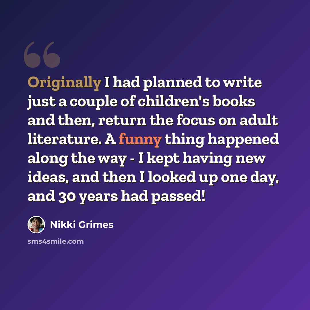 “Originally I had planned to write just a couple of children's books and then, return the focus on adult literature. A funny thing happened along the way - I kept having new ideas, and then I looked up one day, and 30 years had passed!” quote by Nikki Grimes