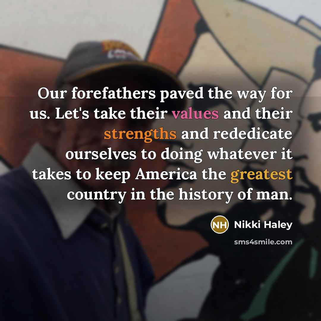 “Our forefathers paved the way for us. Let's take their values and their strengths and rededicate ourselves to doing whatever it takes to keep America the greatest country in the history of man.” quote by Nikki Haley