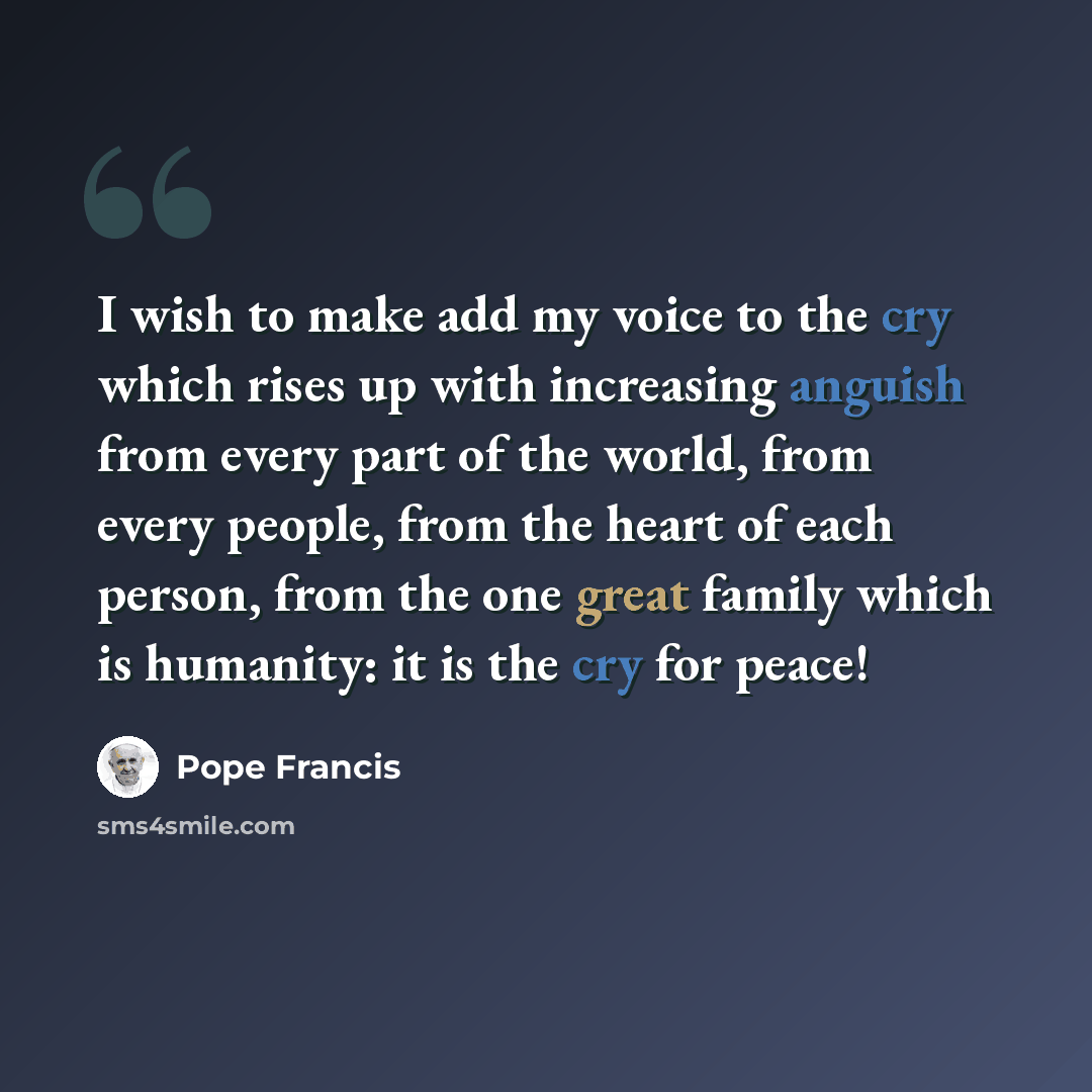 “I wish to make add my voice to the cry which rises up with increasing anguish from every part of the world, from every people, from the heart of each person, from the one great family which is humanity: it is the cry for peace!” quote by Pope Francis