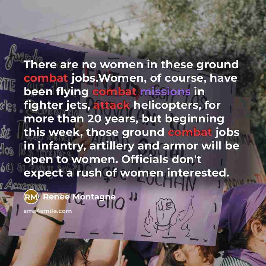 “There are no women in these ground combat jobs.Women, of course, have been flying combat missions in fighter jets, attack helicopters, for more than 20 years, but beginning this week, those ground combat jobs in infantry, artillery and armor will be open to women. Officials don't expect a rush of…” quote by Renee Montagne