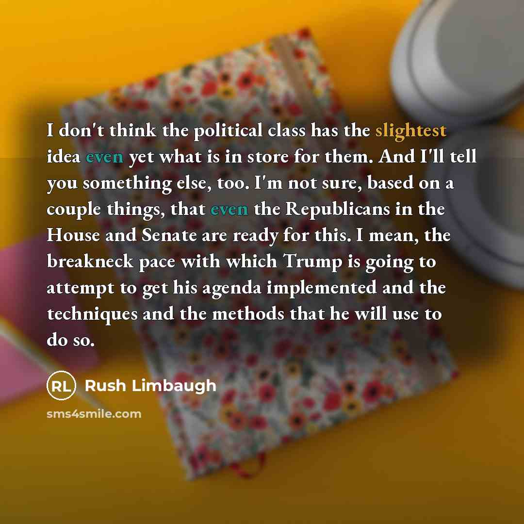 “I don't think the political class has the slightest idea even yet what is in store for them. And I'll tell you something else, too. I'm not sure, based on a couple things, that even the Republicans in the House and Senate are ready for this. I mean, the breakneck pace with which Trump is going to…” quote by Rush Limbaugh