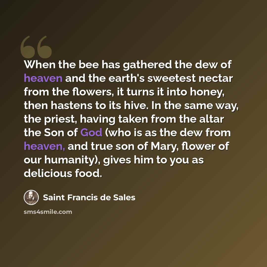 “When the bee has gathered the dew of heaven and the earth's sweetest nectar from the flowers, it turns it into honey, then hastens to its hive. In the same way, the priest, having taken from the altar the Son of God (who is as the dew from heaven, and true son of Mary, flower of our humanity)…” quote by Saint Francis de Sales